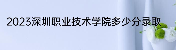 2023深圳职业技术学院多少分录取