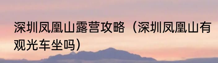 深圳凤凰山露营攻略（深圳凤凰山有观光车坐吗）