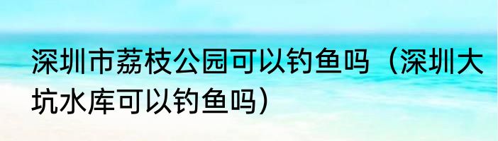 深圳市荔枝公园可以钓鱼吗（深圳大坑水库可以钓鱼吗）