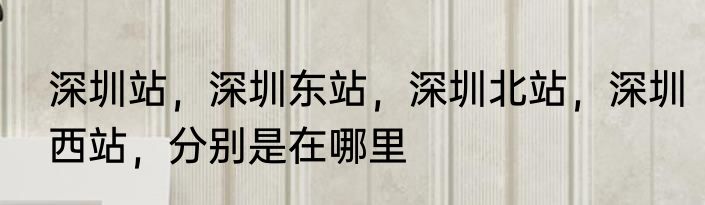 深圳站，深圳东站，深圳北站，深圳西站，分别是在哪里