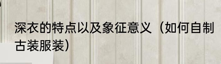 深衣的特点以及象征意义（如何自制古装服装）