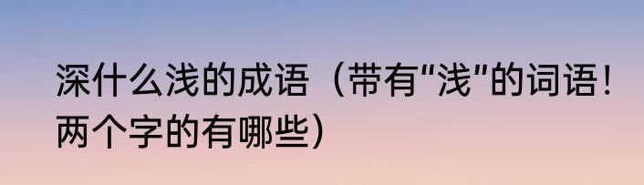 深什么浅的成语（带有“浅”的词语！两个字的有哪些）