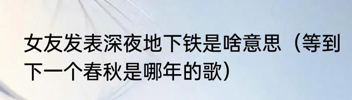 女友发表深夜地下铁是啥意思（等到下一个春秋是哪年的歌）