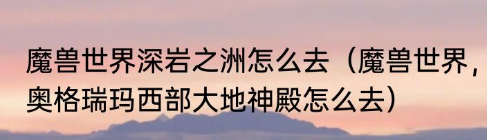 魔兽世界深岩之洲怎么去（魔兽世界，奥格瑞玛西部大地神殿怎么去）