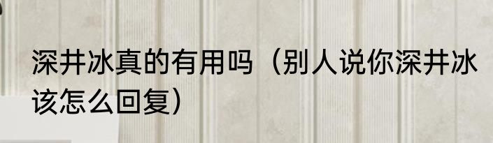 深井冰真的有用吗（别人说你深井冰该怎么回复）