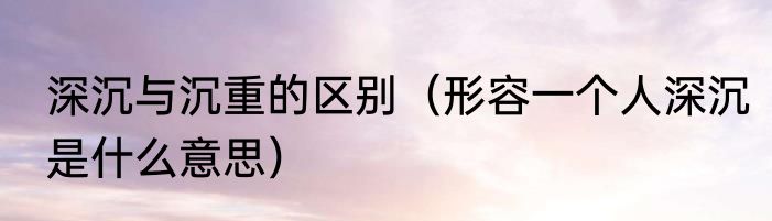 深沉与沉重的区别（形容一个人深沉是什么意思）