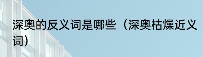深奥的反义词是哪些（深奥枯燥近义词）