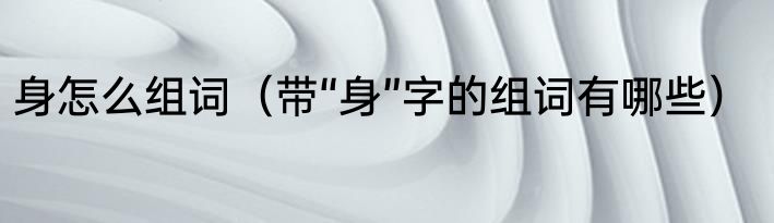 身怎么组词（带“身”字的组词有哪些）
