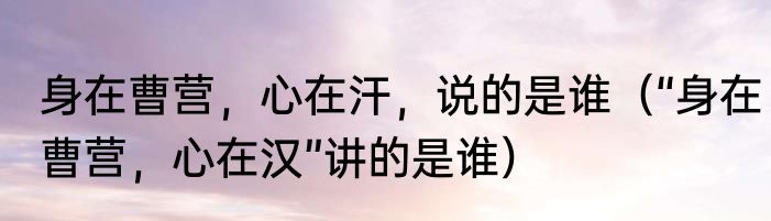 身在曹营，心在汗，说的是谁（“身在曹营，心在汉”讲的是谁）