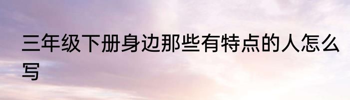 三年级下册身边那些有特点的人怎么写