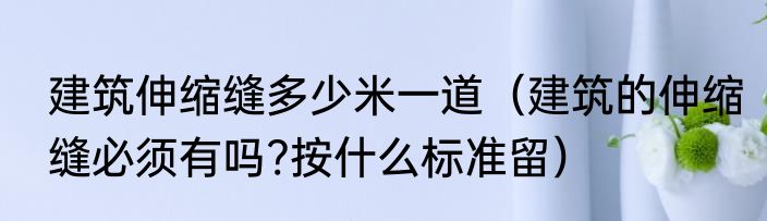 建筑伸缩缝多少米一道（建筑的伸缩缝必须有吗?按什么标准留）