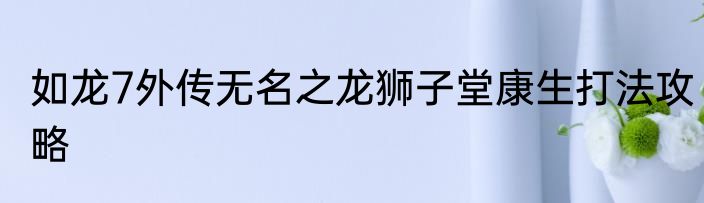 如龙7外传无名之龙狮子堂康生打法攻略