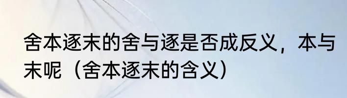 舍本逐末的舍与逐是否成反义，本与末呢（舍本逐末的含义）