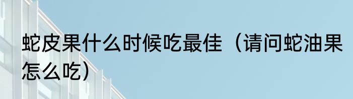 蛇皮果什么时候吃最佳（请问蛇油果怎么吃）