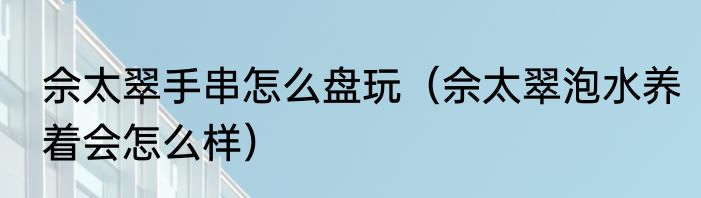 佘太翠手串怎么盘玩（佘太翠泡水养着会怎么样）