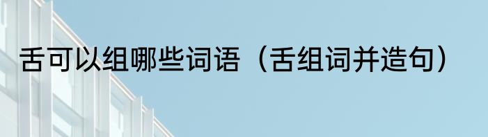 舌可以组哪些词语（舌组词并造句）