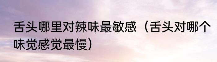 舌头哪里对辣味最敏感（舌头对哪个味觉感觉最慢）