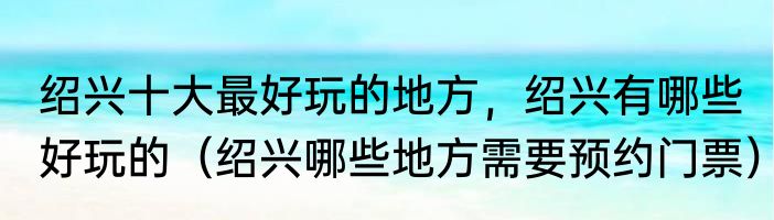 绍兴十大最好玩的地方，绍兴有哪些好玩的（绍兴哪些地方需要预约门票）