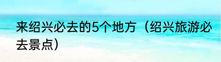 来绍兴必去的5个地方（绍兴旅游必去景点）