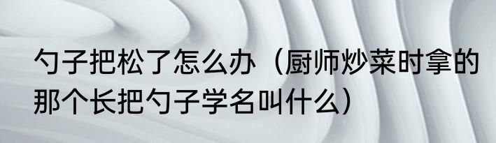 勺子把松了怎么办（厨师炒菜时拿的那个长把勺子学名叫什么）