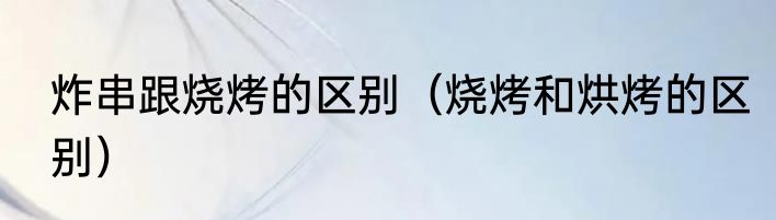 炸串跟烧烤的区别（烧烤和烘烤的区别）