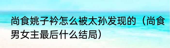 尚食姚子衿怎么被太孙发现的（尚食男女主最后什么结局）