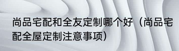 尚品宅配和全友定制哪个好（尚品宅配全屋定制注意事项）