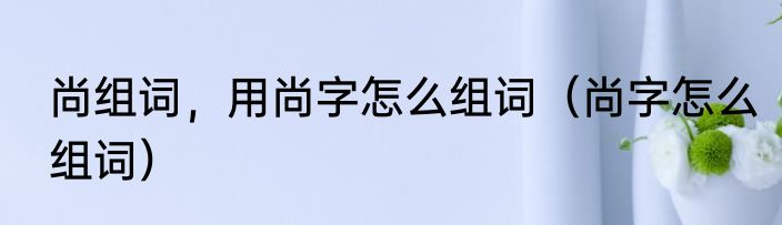 尚组词，用尚字怎么组词（尚字怎么组词）