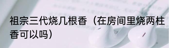 祖宗三代烧几根香（在房间里烧两柱香可以吗）