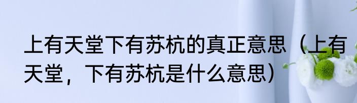 上有天堂下有苏杭的真正意思（上有天堂，下有苏杭是什么意思）