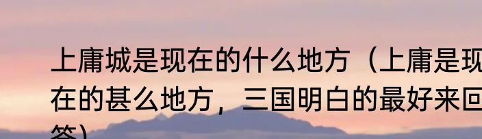 上庸城是现在的什么地方（上庸是现在的甚么地方，三国明白的最好来回答）