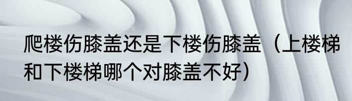 爬楼伤膝盖还是下楼伤膝盖（上楼梯和下楼梯哪个对膝盖不好）