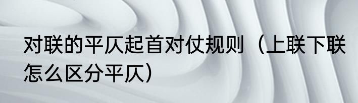 对联的平仄起首对仗规则（上联下联怎么区分平仄）