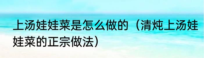 上汤娃娃菜是怎么做的（清炖上汤娃娃菜的正宗做法）