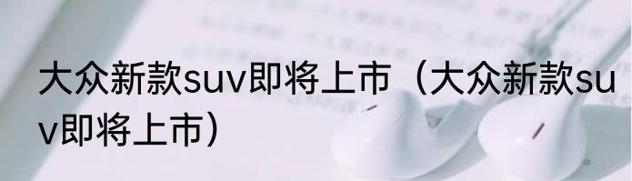 大众新款suv即将上市（大众新款suv即将上市）