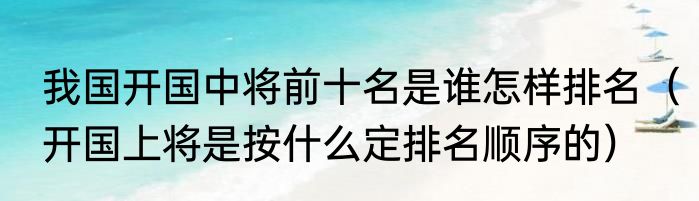 我国开国中将前十名是谁怎样排名（开国上将是按什么定排名顺序的）