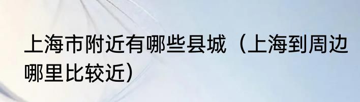 上海市附近有哪些县城（上海到周边哪里比较近）