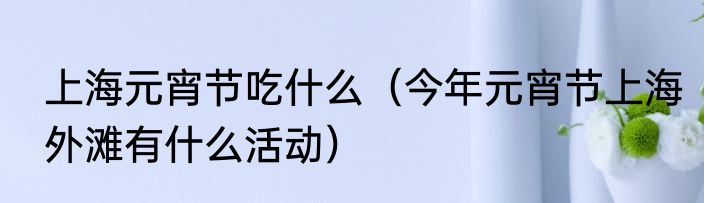 上海元宵节吃什么（今年元宵节上海外滩有什么活动）