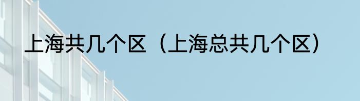 上海共几个区（上海总共几个区）