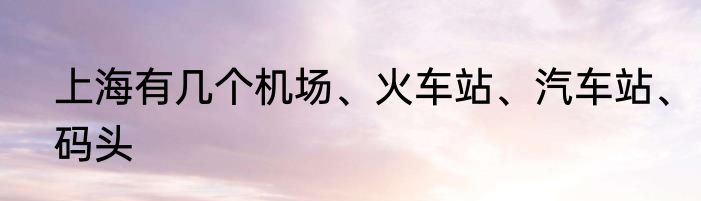 上海有几个机场、火车站、汽车站、码头