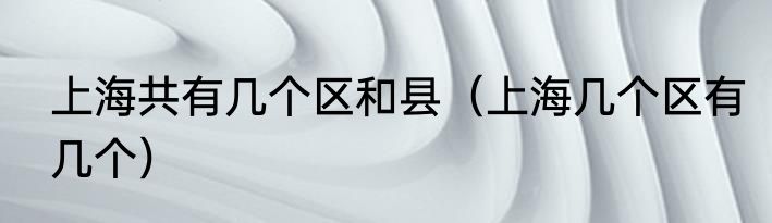 上海共有几个区和县（上海几个区有几个）