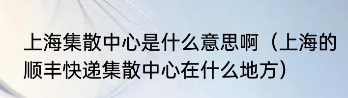 上海集散中心是什么意思啊（上海的顺丰快递集散中心在什么地方）
