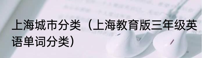 上海城市分类（上海教育版三年级英语单词分类）