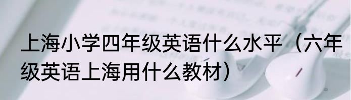 上海小学四年级英语什么水平（六年级英语上海用什么教材）