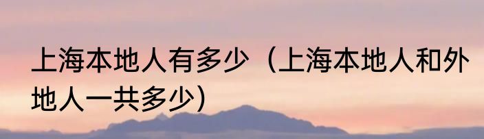 上海本地人有多少（上海本地人和外地人一共多少）
