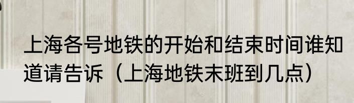 上海各号地铁的开始和结束时间谁知道请告诉（上海地铁末班到几点）