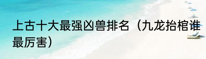 上古十大最强凶兽排名（九龙抬棺谁最厉害）