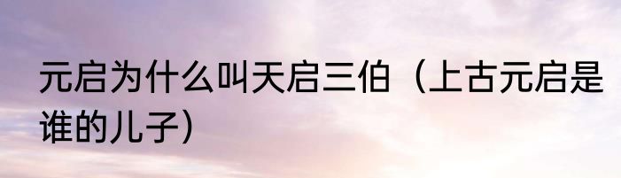 元启为什么叫天启三伯（上古元启是谁的儿子）