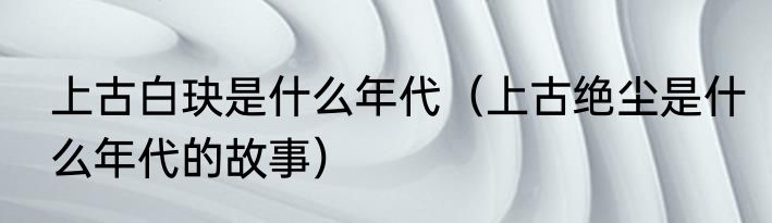 上古白玦是什么年代（上古绝尘是什么年代的故事）