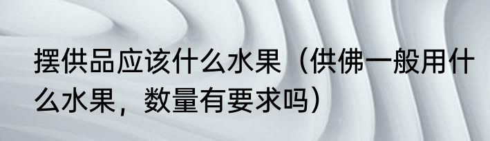 摆供品应该什么水果（供佛一般用什么水果，数量有要求吗）